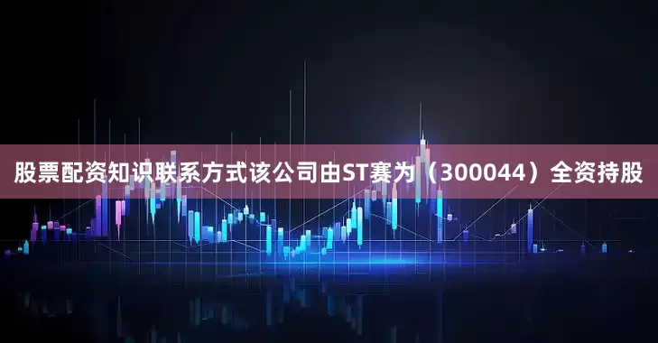 股票配资知识联系方式该公司由ST赛为（300044）全资持股