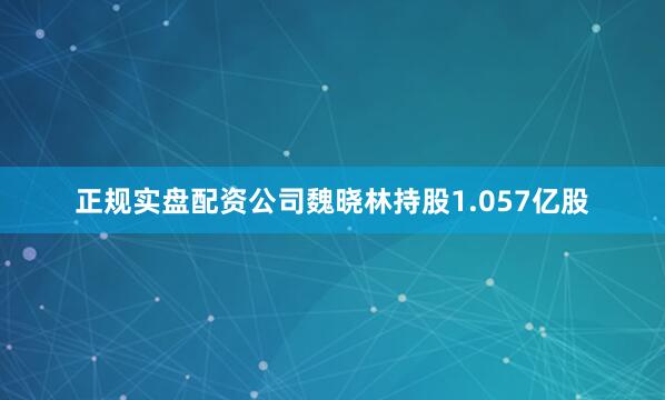 正规实盘配资公司魏晓林持股1.057亿股