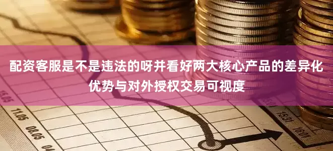 配资客服是不是违法的呀并看好两大核心产品的差异化优势与对外授权交易可视度