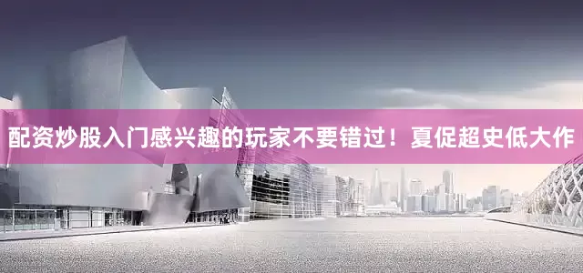 配资炒股入门感兴趣的玩家不要错过！夏促超史低大作