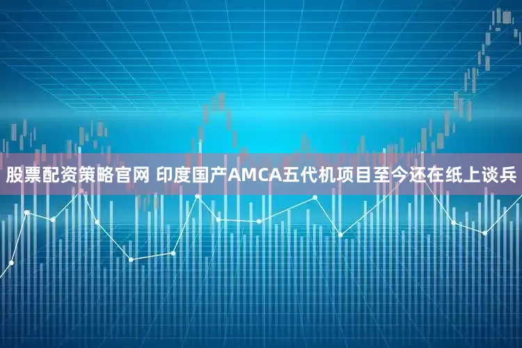 股票配资策略官网 印度国产AMCA五代机项目至今还在纸上谈兵