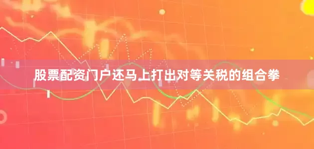 股票配资门户还马上打出对等关税的组合拳