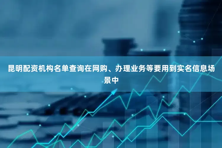 昆明配资机构名单查询在网购、办理业务等要用到实名信息场景中