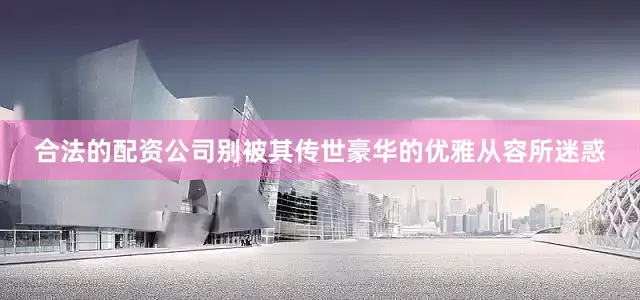 合法的配资公司别被其传世豪华的优雅从容所迷惑