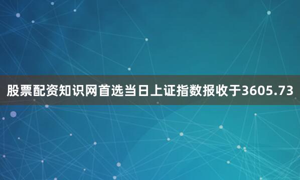 股票配资知识网首选当日上证指数报收于3605.73