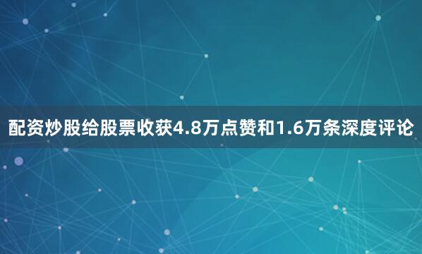 配资炒股给股票收获4.8万点赞和1.6万条深度评论