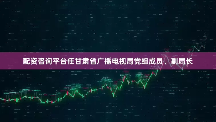 配资咨询平台任甘肃省广播电视局党组成员、副局长