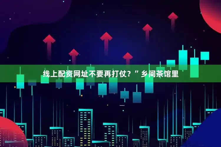 线上配资网址不要再打仗？”乡间茶馆里