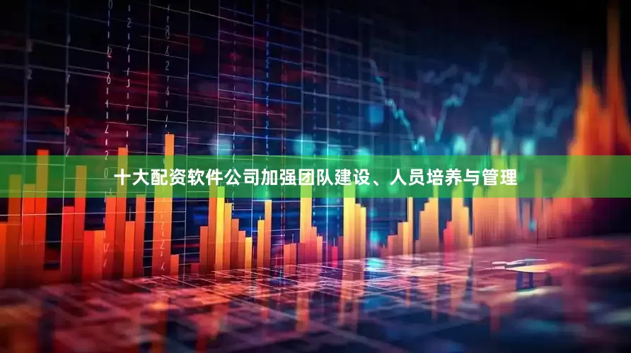 十大配资软件公司加强团队建设、人员培养与管理