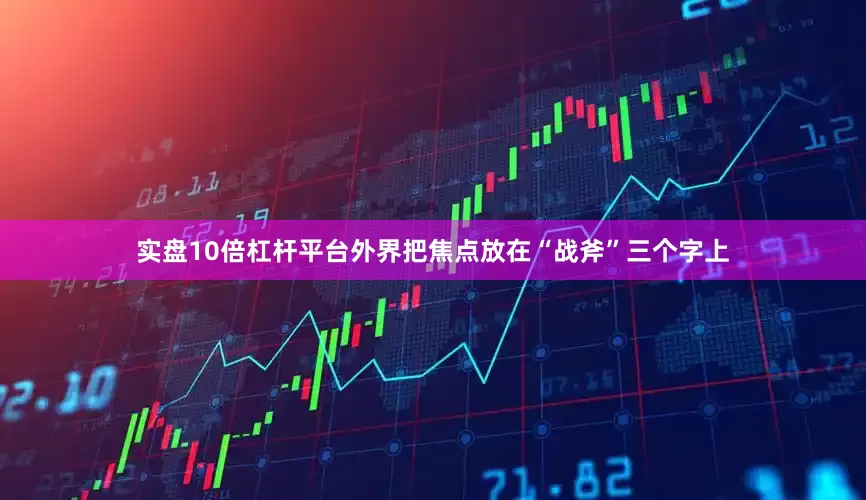 实盘10倍杠杆平台外界把焦点放在“战斧”三个字上